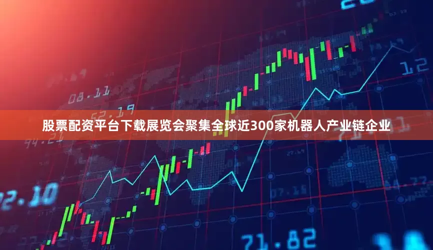 股票配资平台下载展览会聚集全球近300家机器人产业链企业