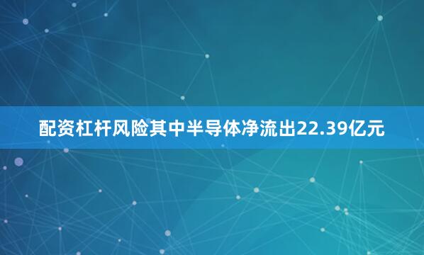 配资杠杆风险其中半导体净流出22.39亿元