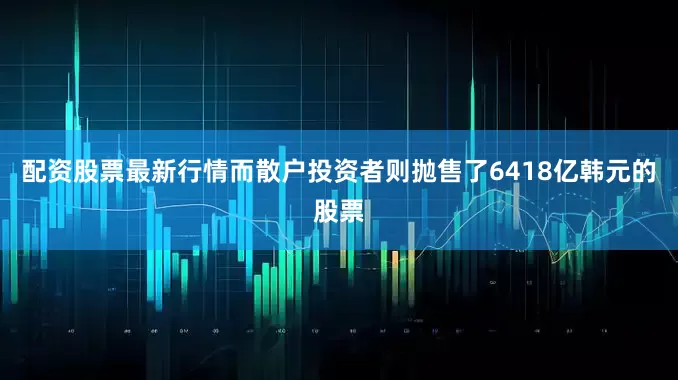 配资股票最新行情而散户投资者则抛售了6418亿韩元的股票