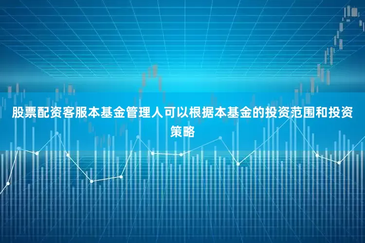 股票配资客服本基金管理人可以根据本基金的投资范围和投资策略