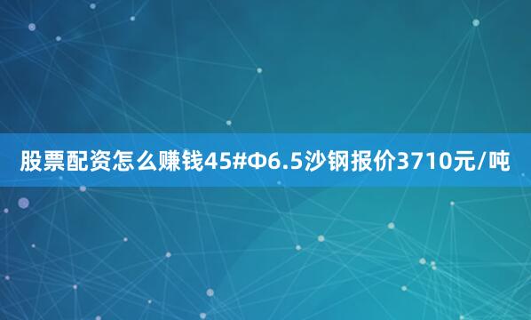 股票配资怎么赚钱45#Φ6.5沙钢报价3710元/吨
