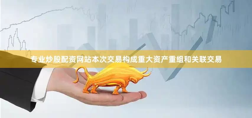 专业炒股配资网站本次交易构成重大资产重组和关联交易