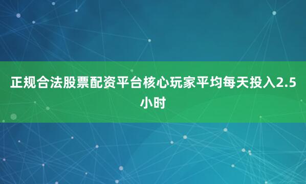正规合法股票配资平台核心玩家平均每天投入2.5小时