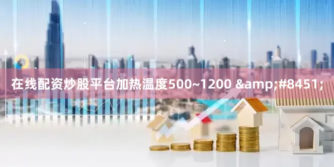 在线配资炒股平台加热温度500~1200 &#8451;