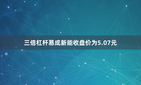三倍杠杆易成新能收盘价为5.07元