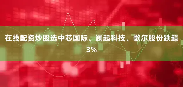 在线配资炒股选中芯国际、澜起科技、歌尔股份跌超3%
