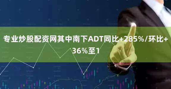 专业炒股配资网其中南下ADT同比+285%/环比+36%至1