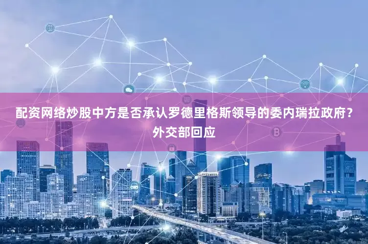 配资网络炒股中方是否承认罗德里格斯领导的委内瑞拉政府？外交部回应