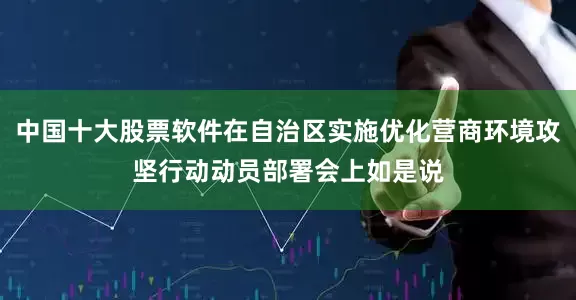 中国十大股票软件在自治区实施优化营商环境攻坚行动动员部署会上如是说