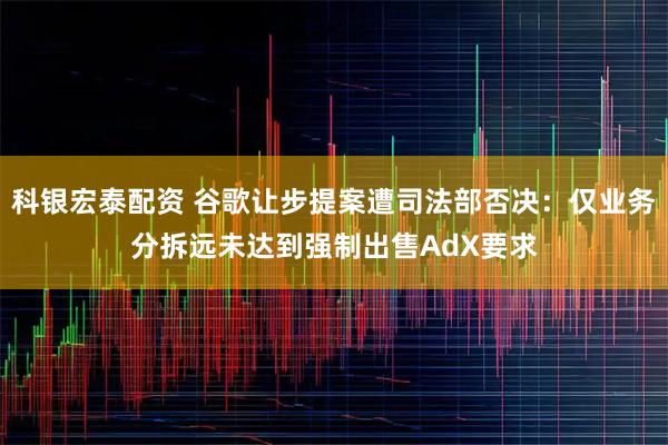 科银宏泰配资 谷歌让步提案遭司法部否决：仅业务分拆远未达到强制出售AdX要求