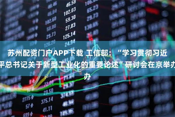 苏州配资门户APP下载 工信部：“学习贯彻习近平总书记关于新型工业化的重要论述”研讨会在京举办