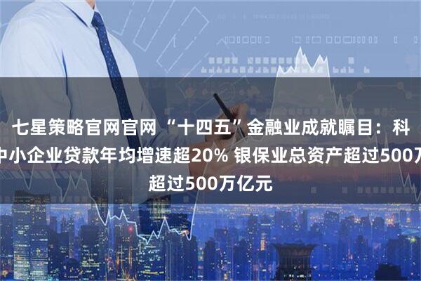 七星策略官网官网 “十四五”金融业成就瞩目：科技型中小企业贷款年均增速超20% 银保业总资产超过500万亿元