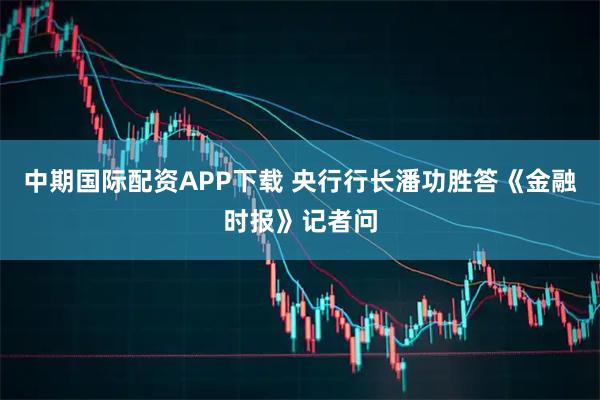 中期国际配资APP下载 央行行长潘功胜答《金融时报》记者问