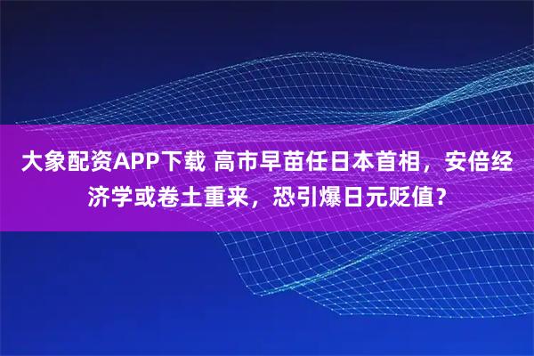 大象配资APP下载 高市早苗任日本首相，安倍经济学或卷土重来，恐引爆日元贬值？