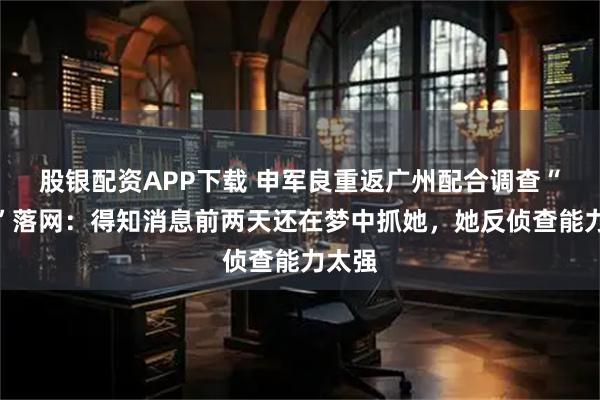 股银配资APP下载 申军良重返广州配合调查“梅姨”落网：得知消息前两天还在梦中抓她，她反侦查能力太强