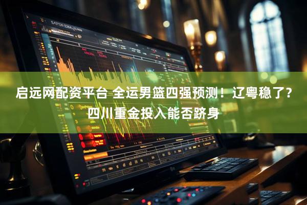 启远网配资平台 全运男篮四强预测！辽粤稳了？四川重金投入能否跻身