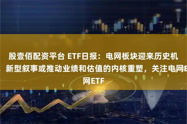 股壹佰配资平台 ETF日报：电网板块迎来历史机遇，新型叙事或推动业绩和估值的内核重塑，关注电网ETF