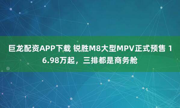 巨龙配资APP下载 锐胜M8大型MPV正式预售 16.98万起，三排都是商务舱