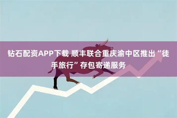 钻石配资APP下载 顺丰联合重庆渝中区推出“徒手旅行”存包寄递服务