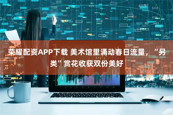 荣耀配资APP下载 美术馆里涌动春日流量，“另类”赏花收获双份美好
