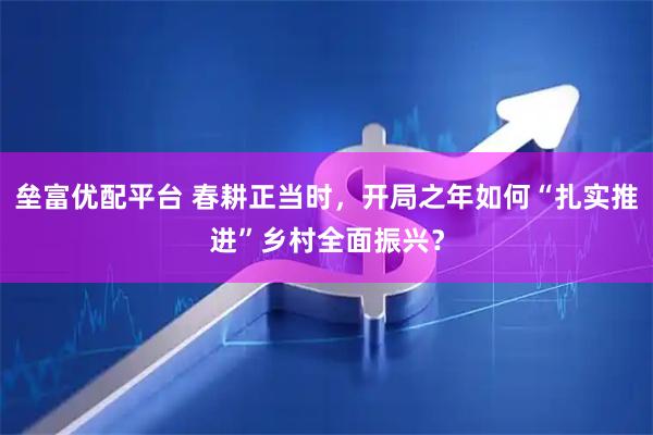 垒富优配平台 春耕正当时，开局之年如何“扎实推进”乡村全面振兴？