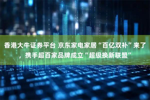 香港大牛证券平台 京东家电家居“百亿双补”来了，携手超百家品牌成立“超级换新联盟”