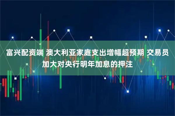 富兴配资端 澳大利亚家庭支出增幅超预期 交易员加大对央行明年加息的押注