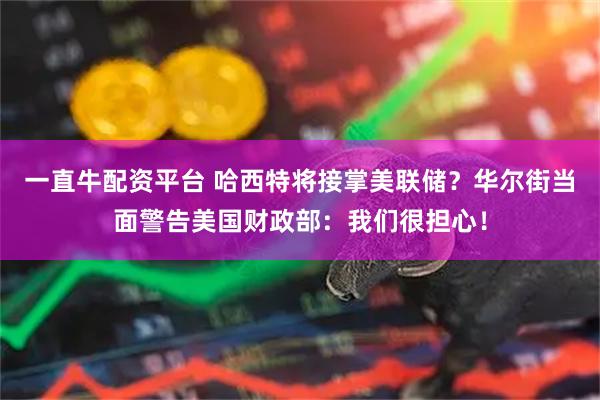 一直牛配资平台 哈西特将接掌美联储？华尔街当面警告美国财政部：我们很担心！