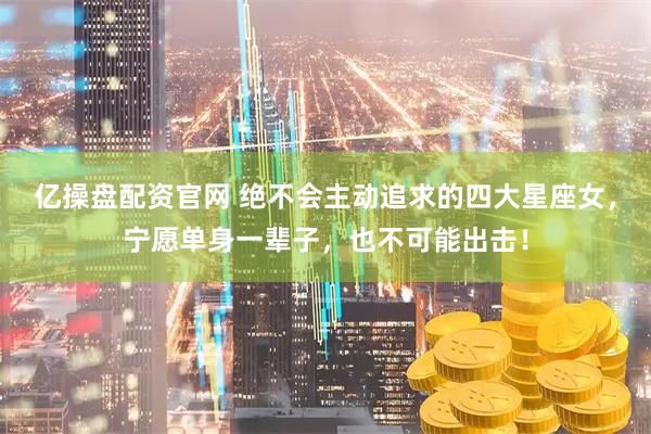 亿操盘配资官网 绝不会主动追求的四大星座女，宁愿单身一辈子，也不可能出击！