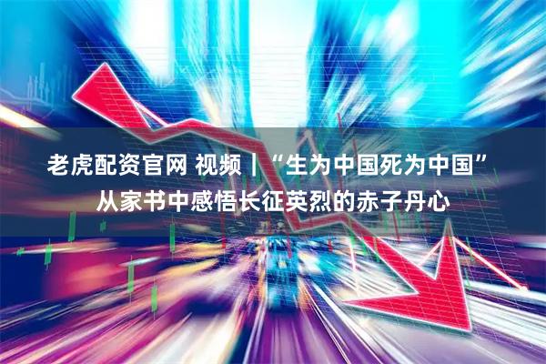 老虎配资官网 视频｜“生为中国死为中国” 从家书中感悟长征英烈的赤子丹心
