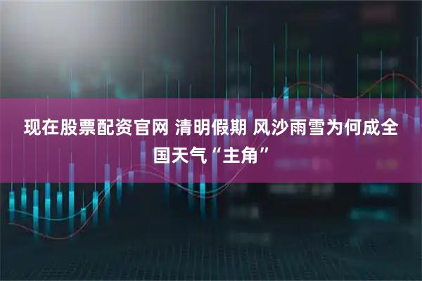 现在股票配资官网 清明假期 风沙雨雪为何成全国天气“主角”