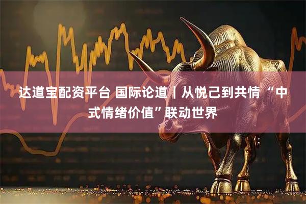 达道宝配资平台 国际论道｜从悦己到共情 “中式情绪价值”联动世界