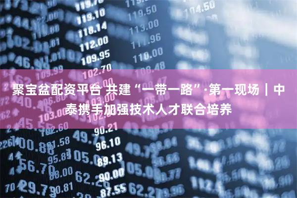 聚宝盆配资平台 共建“一带一路”·第一现场｜中泰携手加强技术人才联合培养
