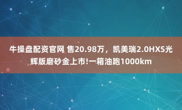 牛操盘配资官网 售20.98万，凯美瑞2.0HXS光辉版磨砂金上市!一箱油跑1000km