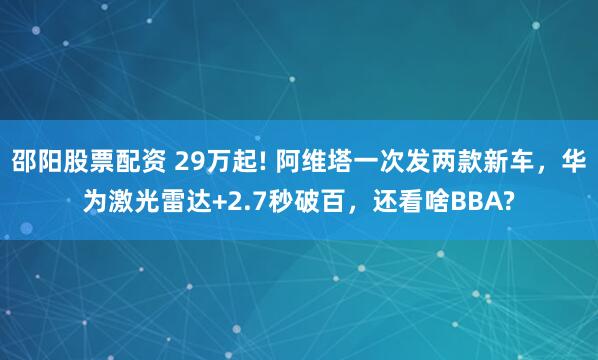 邵阳股票配资 29万起! 阿维塔一次发两款新车，华为激光雷达+2.7秒破百，还看啥BBA?