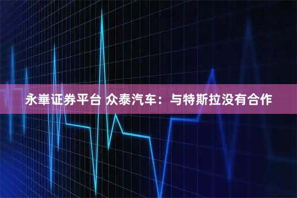 永崋证券平台 众泰汽车：与特斯拉没有合作