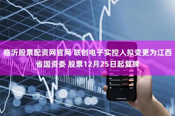 临沂股票配资网官网 联创电子实控人拟变更为江西省国资委 股票12月25日起复牌