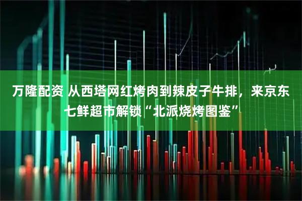 万隆配资 从西塔网红烤肉到辣皮子牛排，来京东七鲜超市解锁“北派烧烤图鉴”
