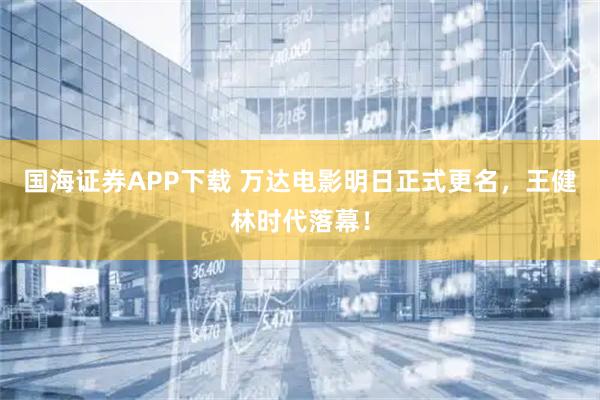 国海证券APP下载 万达电影明日正式更名，王健林时代落幕！