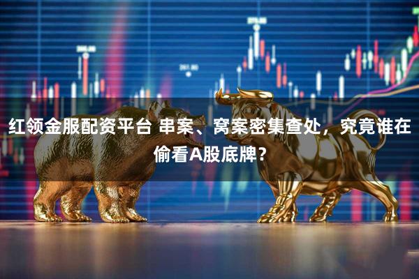 红领金服配资平台 串案、窝案密集查处，究竟谁在偷看A股底牌？