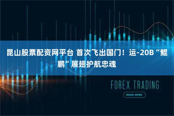 昆山股票配资网平台 首次飞出国门！运-20B“鲲鹏”展翅护航忠魂