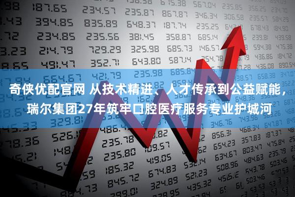 奇侠优配官网 从技术精进、人才传承到公益赋能， 瑞尔集团27年筑牢口腔医疗服务专业护城河