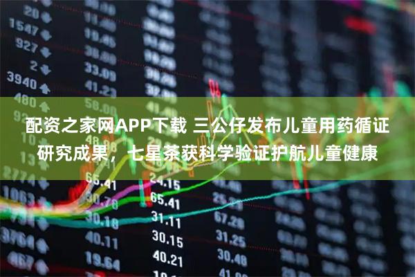 配资之家网APP下载 三公仔发布儿童用药循证研究成果，七星茶获科学验证护航儿童健康