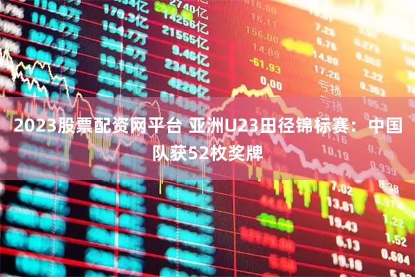 2023股票配资网平台 亚洲U23田径锦标赛：中国队获52枚奖牌