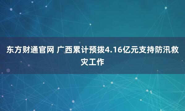 东方财通官网 广西累计预拨4.16亿元支持防汛救灾工作
