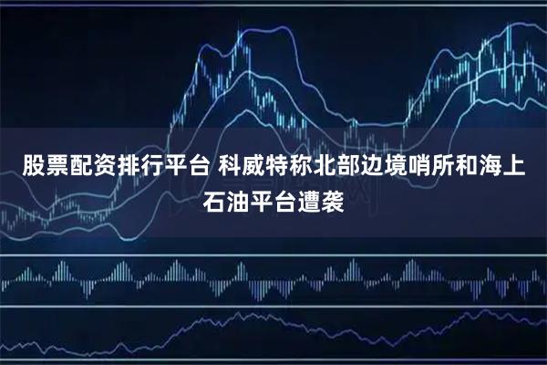 股票配资排行平台 科威特称北部边境哨所和海上石油平台遭袭