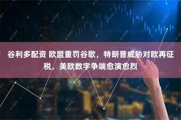 谷利多配资 欧盟重罚谷歌，特朗普威胁对欧再征税，美欧数字争端愈演愈烈