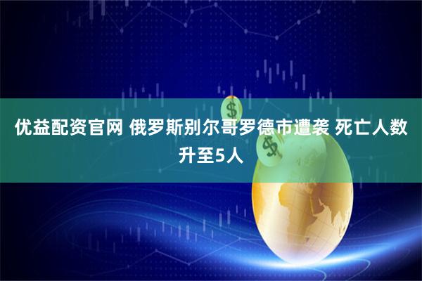 优益配资官网 俄罗斯别尔哥罗德市遭袭 死亡人数升至5人