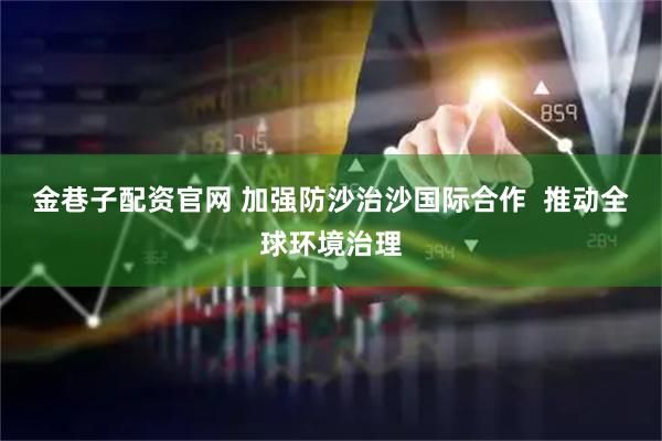 金巷子配资官网 加强防沙治沙国际合作  推动全球环境治理
