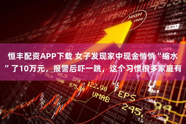 恒丰配资APP下载 女子发现家中现金悄悄“缩水”了10万元，报警后吓一跳，这个习惯很多家庭有